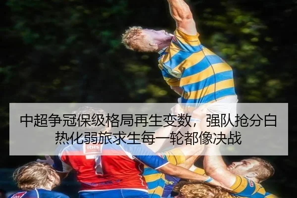 中超争冠保级格局再生变数，强队抢分白热化弱旅求生每一轮都像决战